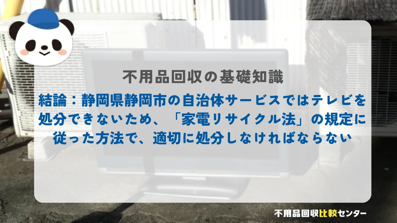 結論：静岡市の自治体サービスではテレビを処分できないため、「家電リサイクル法」の規定に従った方法で、適切に処分しなければならない